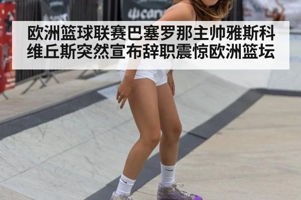 欧洲篮球联赛巴塞罗那主帅雅斯科维丘斯突然宣布辞职震惊欧洲篮坛