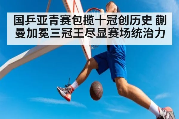 国乒亚青赛包揽十冠创历史 蒯曼加冕三冠王尽显赛场统治力