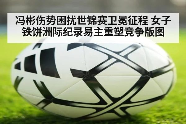 冯彬伤势困扰世锦赛卫冕征程 女子铁饼洲际纪录易主重塑竞争版图
